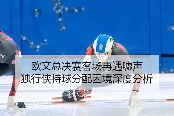 欧文总决赛客场再遇嘘声 独行侠持球分配困境深度分析
